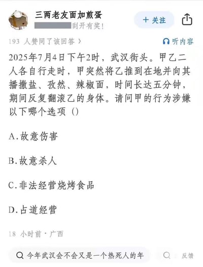 这是一张来自问答平台的趣味玩梗图，设定了一个荒诞场景：2025年7月4日武汉街头，甲将乙推倒后，持续五分钟向其播撒盐、孜然、辣椒面还反复翻滚乙的身体，随后给出四个法律选项，其中C、D选项将甲的行为调侃成烧烤相关的经营行为，结合武汉夏季炎热的背景，把故意伤害的场景恶搞成给食材撒调料做烧烤，用正经法律题搭配无厘头选项制造反差幽默。
梗点说明：将甲的行为类比烧烤撒料，用离谱的经营类选项和正经的伤害类选项形成反差，制造无厘头笑点。
法律角度的正确答案：甲的行为涉嫌故意伤害（选项A），甲主观上有伤害乙的故意，客观上实施了侵犯乙身体健康的行为，而选项C、D是玩梗的恶搞选项，不符合法律上的罪名定义。