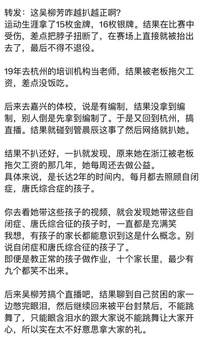 这是一篇整理前体操运动员吴柳芳人生经历的纯文字内容，详细讲述了她的运动生涯、职场遭遇以及暖心的公益行为：她曾斩获15金16银，却因严重颈部受伤无奈退役；2019年在杭州培训机构当老师被欠薪，之后去嘉兴体校未拿到编制，转而做直播后因相关事件被网络深挖，却意外曝光她在被欠薪的艰难时期，坚持2年每月照顾自闭症、唐氏综合症孩子；直播中聊起贫困家庭强忍泪水，被平台封禁不能跳舞后，愧疚于收取观众礼物，展现了她坎坷又坚韧善良的人生。