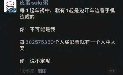 这是一张微信朋友圈截图，发布者昵称是“皮蛋solo粥”，头像是一只神态平静、坐在滑板上的卡通小狗。内容通过两组对比鲜明的对话，精准戳中人们面对不同概率事件的双标心态：首先提出“每4起车祸中，就有1起是边开车边看手机造成的”，模拟普通人的回应是“不可能是我”，体现出人们面对负面、有风险的事件时，下意识逃避、觉得自己不会是那个倒霉的人；接着又提到“每302575350个人买彩票就有一个人中大奖”，对应的回应是“说不定呢”，表现出人们面对好事、极低概率的幸运事件时，却抱有强烈的侥幸心理，觉得自己有可能成为那个幸运儿。整个段子用这种强烈的反差感，幽默地讽刺了这种普遍存在的自我矛盾心态，容易引发大众共鸣。