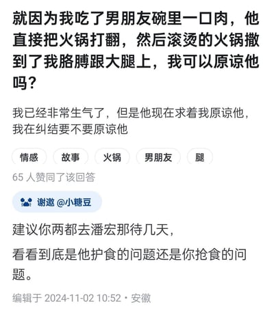 这是一张问答平台的截图，提问者@小糖豆分享了自己的情感困扰：仅仅因为吃了男朋友碗里的一口肉，对方就打翻火锅，导致自己胳膊和大腿被烫伤。如今男友恳求原谅，提问者陷入纠结。下方的回答玩起了网络热梗，建议两人去潘宏那里，调侃这是护食和抢食的问题，用幽默的方式回应了这个矛盾。
注：潘宏是网络上以纠正狗狗护食行为走红的博主，这里用他的梗来调侃男生的过激护食反应。