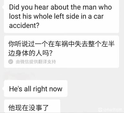 这是一张微信聊天记录形式的梗图，内容是一个经典英文冷笑话：
1. 提问者用英文问“Did you hear about the man who lost his whole left side in a car accident?”，微信翻译为“你听说过一个在车祸中失去整个左半边身体的人吗？”
2. 回复者用英文答“He's all right now”，微信翻译为“他现在没事了”

这个笑话的核心是英文双关：“all right”既表示“安好、没事”，又可以理解为“只剩右边（right在英文中意为‘右边’）”，对应前文“失去左半边身体”，形成冷笑话的趣味点，但微信的直译没能体现出这层双关含义。