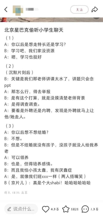 这是一张社交媒体平台的截图，内容为发布者记录的自己在北京星巴克偷听到的两名小学生的三段对话：第一段二人讨论未来发展路径，认为家里没有资源就选择走学习路线；第二段吐槽授课老师讲课只会念PPT质量太差，打算先调查清楚老师是外聘还是内聘再举报，要是外聘就要让老师走人；第三段讨论婚恋养老问题，表示不想结婚但担心无人养老，考虑领养孩子，还吐槽同班同学太蠢，最后用京骂调侃对方。内容展现出小学生远超普遍年龄认知的“成熟”想法，和大众对小学生的固有印象形成强烈反差，趣味性十足。