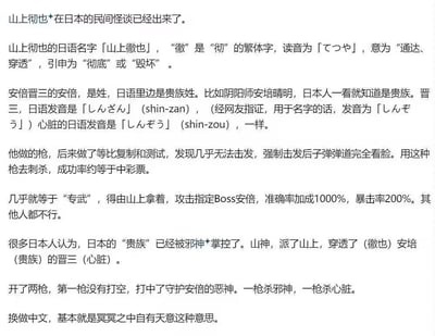 这是一段针对山上彻也刺杀安倍晋三事件的日本民间怪谈式玄学解读内容，详细内容包括：1. 解读山上彻也日语名字的含义为“穿透、毁坏”，安倍晋三的“晋三”日语发音与“心脏”相同；2. 提到那把自制枪支复制测试后几乎无法击发，却被解读为仅山上彻也可使用的“专武”，对安倍有超高的命中与暴击加成；3. 构建了日本贵族被邪神掌控，山神派遣山上彻也“穿透（彻也）安倍的晋三（心脏）”的神话叙事；4. 将两枪的结果解读为一枪击杀守护安倍的恶神，一枪击中心脏，最终归结为“冥冥之中自有天意”的宿命论观点。
其中的双关与谐音点：安倍晋三的“晋三”日语发音和日语“心脏”发音一致，山上彻也的“彻也”日语含义为“穿透、毁坏”，被用来构建“穿透（彻也）安倍的晋三（心脏）”的核心隐喻。
