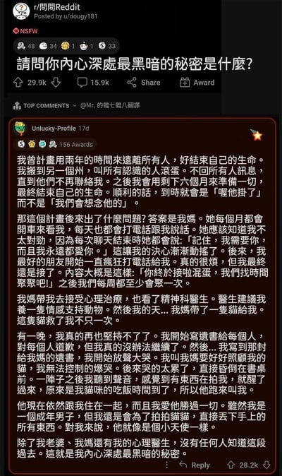 这是一张Reddit社交媒体截图，帖子标题为「请问你内心深处最黑暗的秘密是什么？」，发布于r/問問Reddit社区。截图核心内容是Top Comments中用户Unlucky-Profile的长篇回复，讲述了自己曾计划用两年时间疏远所有人后自杀，但在母亲每月坚持开车探望、每日电话关怀（常说「我需要你，永远爱你」）、好友疯狂打电话邀约相聚的坚持下，决心逐渐动摇。随后在母亲安排下接受心理治疗和精神科诊疗，医生建议养情感支持动物，母亲便带来一只猫。某晚他再次崩溃写遗书时，因给母亲的遗书痛哭昏厥，醒来时发现是猫咪到了饭点来叫他。如今猫咪成为他生命中最重要的存在，这个曾计划自杀的秘密仅妻子、母亲和心理医生知晓。整个故事从黑暗绝望到被亲情、友情和宠物治愈，情感真挚动人。