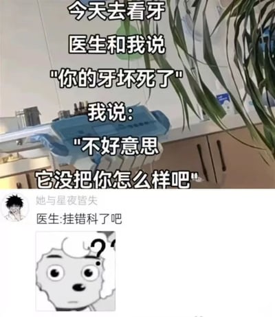 这是一张在牙科诊所拍摄的搞笑梗图，画面中可以看到牙科治疗台和医疗设备。图片上方有一段幽默对话："今天去看牙 医生和我说 '你的牙坏死了' 我说: '不好意思 它没把你怎么样吧'"。

这张图使用了谐音梗和拟人化的幽默手法，患者故意将医生说的"牙坏死了"(医学术语，表示牙齿组织坏死)曲解为牙齿是一个可能会攻击医生的独立生命体，从而产生喜剧效果。

图片下方有一个用户评论区域，显示用户"她与星夜皆失"的评论："医生:挂错科了吧"，进一步强化了这个笑话的荒诞感。评论旁边配有一个卡通角色的困惑表情，增加了趣味性。