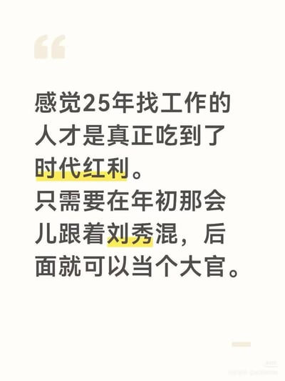 这是一张纯文字吐槽梗图，以调侃的语气称2025年找工作的人吃到了「时代红利」，后半句揭晓双关梗点：这里的「25年」实际指代公元25年刘秀建立东汉的年份，通过当代求职困境与历史机遇的强烈反差，反讽式吐槽当代求职难度大，玩了年份概念的双关梗。

梗点说明：利用「2025年」和「公元25年」的数字巧合，将现代求职的艰难与跟随开国皇帝刘秀就能轻松获取高位的历史场景对比，制造荒诞又扎心的笑点。