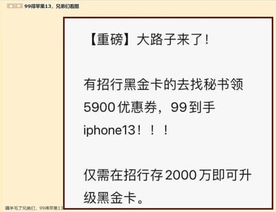 这是一张纯文字类的搞笑段子图片，先以「99元入手iPhone13」的重磅福利为噱头吸引注意力，称持有招商银行黑金卡就能领取5900元优惠券，实现低价购买iPhone13的目标，但随即揭晓升级为黑金卡的条件是在招商银行存入2000万元，通过这种先抛出诱人福利、再揭露极高门槛的反差手法，制造出荒诞搞笑的效果，本质是调侃这类看似是“薅羊毛”实则与普通用户无关的高端权益，属于网络上流行的套路类搞笑内容。