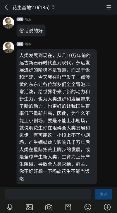 这是一张手机QQ群聊“花生基地2.0(185)”的聊天截图，群成员“陌あ”（LV7，头像为动漫人物）先发了一句“俗话说的好”，紧接着发送了一段超长的搞笑诡辩内容：他夸张地声称人类发展的核心动力是“干饭”和“涩涩”，自己发的涉黄内容让群友活跃，还能提升生育率，以此要求群主“花生不能当饭吃”同意上小剧场；甚至用蝴蝶效应进行极端假设，称不同意的话会阻碍人类发展，最终导致人类灭绝，是一段充满趣味的抬杠整活发言，风格幽默夸张。