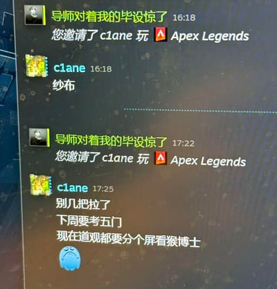 这是Steam平台的好友聊天界面截图，用户「导师对着我的毕设惊了」先后两次邀请好友「c1ane」游玩《Apex Legends》，第一次被好友用谐音梗「纱布」（指代脏话“傻逼”）拒绝，一小时后再次发出邀请，好友回怼「别几把拉了，下周要考五门，现在道观都要分个屏看猴博士」，用自嘲的语气吐槽自己被考试和网课缠身，完全没空打游戏，展现了学生党在考试周的忙碌与烦躁，充满搞笑又真实的共鸣感。
谐音梗说明：「纱布」是脏话“傻逼”的谐音写法，用于规避直接骂人的敏感词；「猴博士」是国内知名的网课博主，这里用来代指上网课的行为。