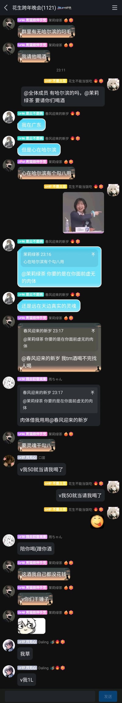 这是一张QQ群“花生跨年晚会(1121)”的聊天记录截图，群友“男猫娘伸手党（茉莉绿茶）”在群内询问是否有哈尔滨的网友，称要请对方喝酒；群友“不是土豆”帮忙@全体成员扩散消息；“是云不是祸”表示自己在广东但心在哈尔滨，被茉莉绿茶吐槽没用，随后“是云不是祸”玩梗抛出“要面前的肉体还是远方的灵魂”的问题，茉莉绿茶说明是酒喝不完找人陪喝；之后群友纷纷玩梗，有人索要50块当请喝酒，有人说要蹭酒，茉莉绿茶表示酒是免费获得的，不需要转钱，最后还有群友玩梗要“v我1L”，聊天过程中还配有李雪琴大笑指人的搞笑表情包，整个对话充满群友间的轻松趣味互动。