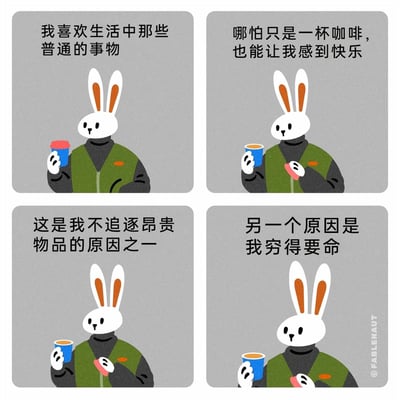 这是一组由四格静态画面组成的卡通漫画，主角是一只穿着绿色马甲的拟人化兔子。第一格中，兔子手持带红色杯盖的蓝色咖啡杯，配文“我喜欢生活中那些普通的事物”；第二格中，兔子拿着打开杯盖的咖啡杯，另一只手拿着红色杯盖，配文“哪怕只是一杯咖啡，也能让我感到快乐”；第三格中，兔子继续手持咖啡杯，配文“这是我不追逐昂贵物品的原因之一”；第四格中，兔子直视前方，配文“另一个原因是我穷得要命”。漫画先塑造出一种热爱平凡、不慕虚荣的佛系生活态度，最后用直白的自嘲完成反转，以幽默的方式戳中普通人的生活窘境，引发共鸣。
