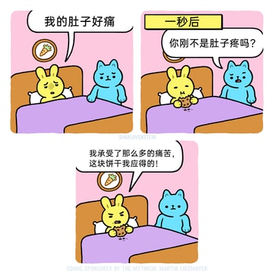 这是一组三格连环卡通漫画，以幽默的日常反差为笑点：第一格中，黄色兔子躺在床上，皱着眉头、一脸痛苦地对着坐在床边的蓝色猫咪说“我的肚子好痛”，猫咪露出担忧的神情；第二格上方标注“一秒后”，画面里兔子已经拿着一块巧克力饼干在吃，猫咪则满脸疑惑地问道“你刚不是肚子疼吗？”；第三格中，兔子一边啃着饼干，一边理直气壮地对着猫咪辩解：“我承受了那么多的痛苦，这块饼干我应得的！”，猫咪此时露出无语的表情，全程看着兔子的“戏精”行为。漫画通过兔子前后一秒的状态反差，以及强词夺理的借口，生动展现了吃货为了吃东西找理由的搞笑日常，充满趣味和共鸣感。
