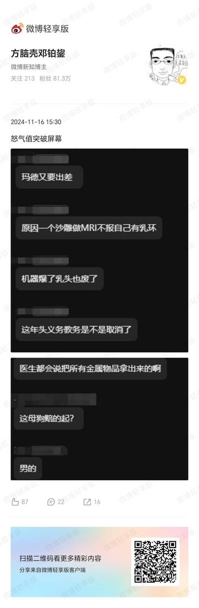 微博新知博主@方脑壳邓铂鋆 于2024年11月16日发布配文“怒气值突破屏幕”的微博，内容为一段充满愤怒情绪的聊天记录截图。聊天记录中，发言者抱怨自己因一起离谱医疗事件被迫出差：一名男性患者在做MRI检查时隐瞒自己佩戴乳环的情况，导致机器损坏，自身乳头也受伤。发言者对此十分暴躁，吐槽患者缺乏常识，连医生提醒取出金属物品的要求都无视，情绪激动到使用脏话表达不满，对话者最后补充患者是男性，让愤怒的吐槽更添荒诞感。