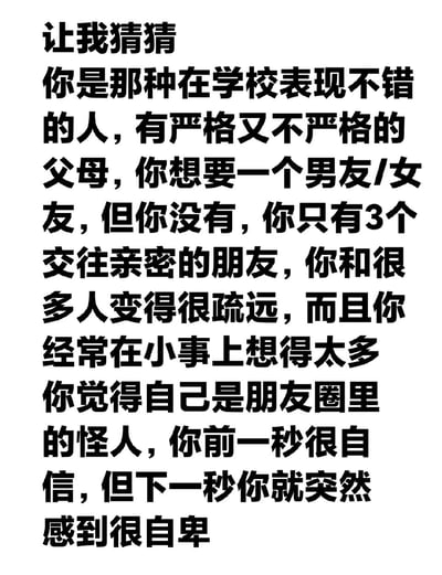 这是一张竖版纯文字静态图，以“让我猜猜”作为开篇，用一段充满普遍性的描述勾勒出部分当代年轻人的状态：在学校表现尚可、父母的管教松紧有度、渴望恋爱却处于单身状态、仅有三位亲密好友、与多数人关系疏远、容易在小事上过度思虑、自认是朋友圈里的“怪人”，情绪还会在自信与自卑间快速切换。这段描述利用巴纳姆效应，通过模糊又贴合大众共性的内容，极易让看到的年轻人产生“被精准描述”的共鸣，戳中他们在社交、心理层面的细腻状态。