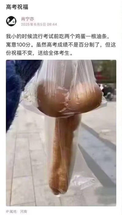 这是一条发布于2025年6月5日的社交媒体动态，IP属地为河南，作者肖宁亦借民间“考试前吃两个鸡蛋加一根油条寓意100分”的传统讨彩头习俗，用一张特殊的连体鸡蛋搭配油条的照片为全体高考生送上祝福。虽然高考并非百分制，但这份美好的祝愿不变，用趣味的食物形态呼应“100分”的寓意，以温暖又有创意的方式传递对考生的期许。
注：照片中的连体鸡蛋是天然特殊形态的食材，搭配油条后刚好对应“100”的数字形态，是讨彩头的祝福类创意内容。