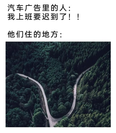 这是一张吐槽汽车广告的搞笑梗图，上方文字分为两部分，第一部分模拟汽车广告里的人物台词喊出“我上班要迟到了！！”，第二部分标注“他们住的地方：”，并搭配一张航拍视角的实景图，图中是被茂密森林完全包围的Y型盘山小路，道路蜿蜒曲折且位置偏僻。通过这种强烈的场景反差制造笑点：广告里的人物住在通勤条件极差的深山区域，却还在为上班迟到焦急，讽刺了汽车广告脱离现实的离谱设定，用夸张的反差感戳中观众对广告不合理剧情的共鸣，属于网络上流行的吐槽类趣味内容。