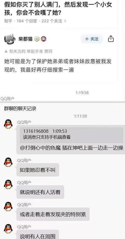 这是一张由上下两部分拼接而成的社交媒体截图，整体围绕一个极端暗黑的假设性问题展开讨论：
1. 上半部分是知乎平台的内容，提问为「假如你灭了别人满门，然后发现一个小女孩，你会不会嘎了她？」，用户「柴郡猫」给出的回答是「她可能是为了保护她弟弟或者妹妹故意被我发现的，我最好再仔细搜索一遍」，延续了提问的暗黑设定；
2. 下半部分是QQ群的聊天记录，群内用户用低俗、带有性暗示的双关玩笑来延续这个暗黑假设，通过粗俗的表述假设可以通过小女孩的异常反应判断现场是否还有其他幸存者，内容包含低俗的暗示性描述，整体讨论基调恶意且低俗。