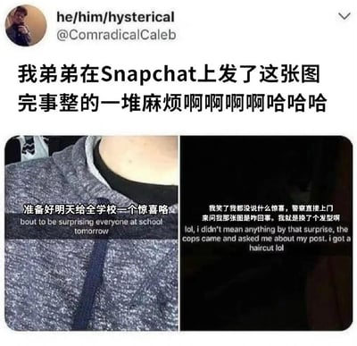 这是一张社交媒体截图梗图，上方是Twitter用户@ComradicalCaleb的发文，内容为“我弟弟在Snapchat上发了这张图完事整的一堆麻烦啊啊啊啊哈哈哈”。下方是两张拼接的图片：左边是弟弟穿着灰色连帽衫的自拍局部，配文“准备好明天给全学校一个惊喜咯”；右边是黑色背景的文字截图，内容为“我笑了我都没说什么惊喜，警察直接上门来问我那张图是咋回事。我就是换了个发型啊”。

图片通过弟弟一句“给学校惊喜”的玩笑话引发警察上门的误会，制造出搞笑效果。弟弟原本只是换了发型想给同学惊喜，却因表述不当引发恐慌，最终警察介入调查，形成强烈的反差萌和喜剧冲突。