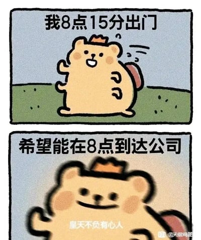 这是一幅由上下两格构成的卡通连环静态图，以职场通勤为主题进行无厘头搞笑创作。第一格中，戴着迷你皇冠的浅棕色小熊背着包，咧嘴开心挥手，配文“我8点15分出门”；第二格中小熊的画面变得模糊，仿佛在进行超时空移动，配文“希望能在8点到达公司”，画面下方还有小字“皇天不负有心人”。整幅图通过完全违背时间逻辑的荒诞设定，调侃职场人渴望提前到岗的迫切心态，用搞笑的方式抒发打工人的职场自嘲情绪。