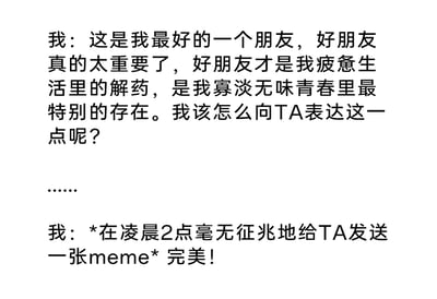 这是一段纯文字的搞笑内容，开篇是“我”满怀感慨地诉说好友对自己的重要性，将好友比作疲惫生活的解药、青春里特别的存在，同时纠结该如何向对方传达这份珍视；随后画风一转，“我”选择在凌晨2点毫无预兆地给好友发送一张meme图，还认为这个方式非常完美。内容精准还原了当代很多年轻人和亲密好友的相处模式：不擅长直白地煽情表达，反而习惯用随性、搞怪甚至有点离谱的方式来传递亲近感，充满了真实又好笑的生活气息，用前后的反差感制造出幽默效果。