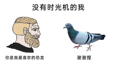 这是一张图文结合的趣味梗图，顶部配有文字“没有时光机的我”，画面左侧是一个有着金色胡须和头发的卡通男性，他正看向右侧的真实鸽子，并说道“你是我最喜欢的恐龙”；右侧的鸽子对应的回复文字是“谢谢捏”。该图结合了古生物科普知识——现代鸟类是恐龙的后代，用幽默的方式调侃因为没有时光机，无法见到真正的恐龙，只能将作为恐龙后裔的鸽子当作喜爱的恐龙来表达喜欢，同时使用了网络流行的软萌语气词“捏”，让整体氛围更加轻松搞笑，传递出一种无奈又诙谐的情绪。