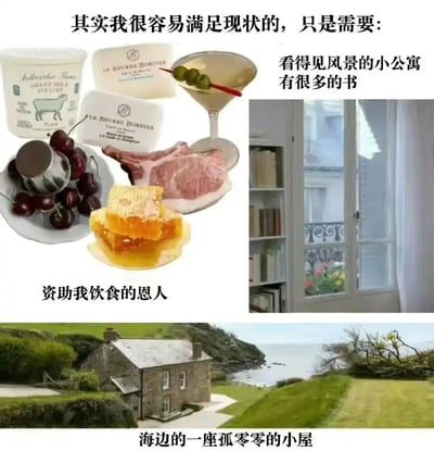 这是一张多图拼接的图文类趣味内容，顶部以文字“其实我很容易满足现状的，只是需要：”引出，随后分三部分展示所谓的“简单需求”：第一部分是酸奶、黄油、樱桃、牛排、蜂蜜、鸡尾酒等多种精致饮食，搭配文字“资助我饮食的恩人”；第二部分是带有大观景窗、窗边摆满书架的城市小公寓，搭配文字“看得见风景的小公寓 有很多的书”；第三部分是坐落于海边的独栋石砌小屋，搭配文字“海边的一座孤零零的小屋”。整体以看似“低要求”的表述，实则呈现出需要优质饮食供给、舒适城市居所再加海边度假屋的高品质生活组合，用自嘲的幽默方式，表达对理想中富足惬意生活的向往，调侃这种“容易满足”的实际门槛并不低。