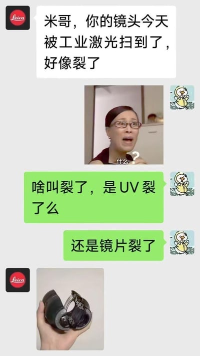 这是一段趣味聊天记录梗图：带有徕卡标识的联系人告知米哥，他的镜头被工业激光扫到裂开了。米哥立刻发送那英的“什么？”表情包表达震惊，随后紧张询问是UV镜还是镜片损坏，最后对方发来镜头整个碎成两半的照片，用昂贵专业镜头彻底损坏的反差感制造搞笑效果。
没有双关、谐音梗或暗示内容。
