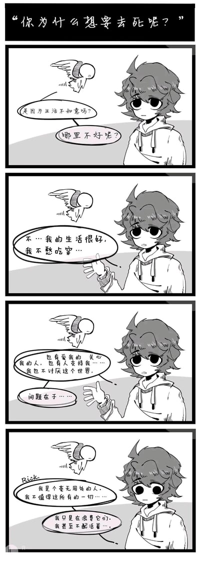 这是一组四格竖版黑白连环卡通漫画，以“你为什么想要去死呢？”的尖锐提问开篇，一个简约造型的小天使角色悬浮在空中，带着关切的语气询问一位神情低落、眼神空洞的少年轻生的缘由，先后猜测是否是生活遭遇了不如意。少年（名为Rick）回应称自己生活优渥，不愁吃穿，身边有关爱和支持自己的人，也并不讨厌这个世界，但他的痛苦来源于强烈的自我否定——他认为自己是毫无用处的人，不配拥有当下的一切，只是在浪费资源，甚至不配活着。漫画精准刻画了部分人在物质条件充足时，仍会因自我价值感缺失而陷入严重心理困境的状态，引发人们对心理健康的关注。