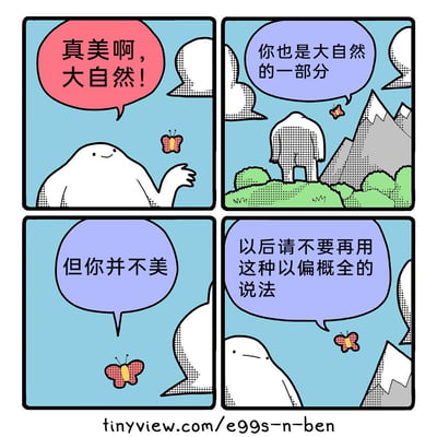 这是一则四格幽默讽刺漫画：第一格中，白色拟人角色面带微笑，抬手对着蝴蝶感叹“真美啊，大自然！”；第二格，蝴蝶飞在有山峦草地的自然场景中，对白色角色说道“你也是大自然的一部分”；第三格，蝴蝶单独对着白色角色直白地表示“但你并不美”；第四格，白色角色表情变得无奈低落，对着蝴蝶回应“以后请不要再用这种以偏概全的说法”。漫画通过拟人化的角色对话，用反转的逻辑讽刺了以偏概全的错误认知，先借助“赞美大自然”引出角色属于自然的一部分，再用“角色不美”来反驳对大自然的笼统赞美，最后由角色点出这种说法的逻辑漏洞，以诙谐的方式解构了常见的笼统赞美话术，传递了避免以偏概全的观点。