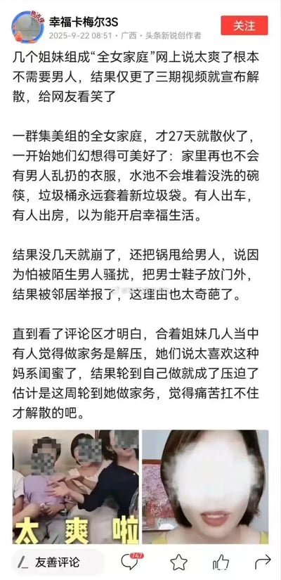 这是今日头条创作者“幸福卡梅尔3S”发布的调侃内容：几位姐妹组建“全女家庭”，畅想没有男性的整洁幸福同居生活，有人出车出房，以为能开启美好日子。结果仅27天就宣告解散，还甩锅给“怕被骚扰放男士鞋在门外被举报”的奇葩理由，实际是轮到自己做家务就觉得痛苦扛不住，评论区戳破真相，配图是姐妹当初欢呼“太爽啦”的画面和后续单人画面，充满讽刺感。