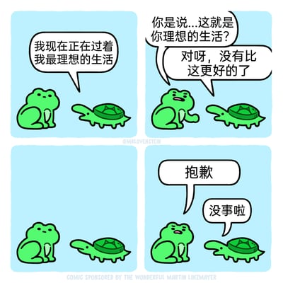 这是一幅经过中文翻译的四格动物搞笑漫画，原作者为MRLOVENSTEIN。第一格中，乌龟开心地向青蛙表示自己正过着最理想的生活；第二格青蛙露出疑惑的表情，向乌龟确认，乌龟给出了肯定的答复；第三格的画面揭示了真相——乌龟的头部被青蛙的屁股压住了，青蛙此时意识到了这个状况；第四格中，青蛙带着愧疚的表情向乌龟道歉，乌龟则大度地表示没事。漫画通过这个充满反差感的小意外，营造出温馨又搞笑的治愈氛围。