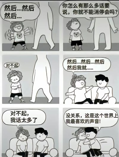 这是一组六格黑白卡通漫画，讲述了一个话痨小孩的故事。第一格中，小孩兴奋地说着"然后...然后然后..."；第二格中，一个大人不耐烦地质问"你怎么有那么多话要说，你就不能消停会吗?"；第三格中，小孩低着头说"对不起"；第四格中，小孩对着另一个角色继续说着"然后...然后...然后然后我就...."；第五格中，小孩再次道歉"对不起，我话太多了"；第六格中，另一个角色温柔地说"没关系，这是这个世界上我最喜欢的声音!"。整个漫画通过简单的线条和对话，展现了从被指责到被接纳的暖心过程，传递了包容和欣赏差异的积极主题。