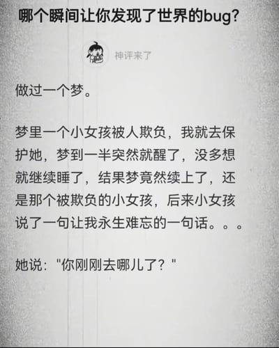 这是一张问答类文字图，顶部提出问题“哪个瞬间让你发现了世界的bug？”，标题下方有“神评来了”的标注和一个卡通小头像，下方是神评回答内容：分享者讲述自己做了一个梦，梦里前去保护被欺负的小女孩，梦做到一半意外醒来，继续睡觉后梦竟然续接上了同一个剧情，这时被保护的小女孩开口询问分享者“你刚刚去哪儿了？”，这个回答细思极恐，完美呼应了“发现世界bug”的提问，给人诡异又奇妙的感受。