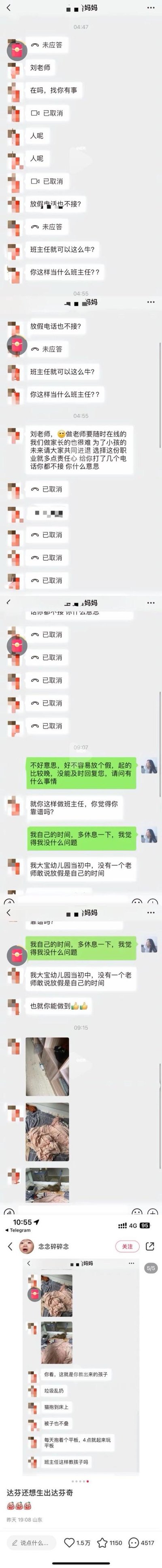 这是一段家长与班主任刘老师的微信聊天记录截图，完整还原了一场典型的家校矛盾：
1. 凌晨4点多，这位家长多次拨打班主任的语音电话未接通，随即连发消息指责老师“放假不接电话”“不配当班主任”，要求老师随时在线，称家长为了孩子未来很艰难，指责老师缺乏责任心；
2. 早上9点刘老师回复，解释放假起得晚所以没及时回复，认为自己的休息时间合理，家长继续指责老师不靠谱，还拿自己大宝的老师对比，称之前的老师都不会主张放假是私人时间；
3. 随后家长发送多张孩子房间脏乱的照片，将孩子乱扔垃圾、不叠被子、凌晨沉迷平板的坏习惯全部归咎到老师身上，持续指责班主任失职；
4. 截图底部的社交平台评论区，有网友评论“达芬奇还想生出达芬奇”，暗讽家长自身教育缺失却甩锅给老师。
无谐音梗、双关或暗示类内容。