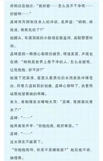 这是一段充满反转笑点的情侣对话文本，开篇营造出悲伤的氛围：席桐不停抽泣，反复说自己很脏洗不干净，孟峮见状压抑着杀人的冲动，柔声询问席桐是否被欺负，还心疼地安抚她，称她是世界上最干净的人，看到席桐身上的划痕更是心疼不已。就在读者以为是席桐遭遇了不好的事情时，席桐突然大哭着说出真相——自己是掉粪坑里了，还要求孟峮抱抱自己。孟峮瞬间陷入沉默，内心甚至产生了“这女朋友不能要了”的想法，席桐见孟峮不动，还抽噎着质问他是不是嫌自己脏。整个内容通过前期的煽情铺垫和后期的搞笑真相形成强烈反差，制造出十足的喜剧效果。
