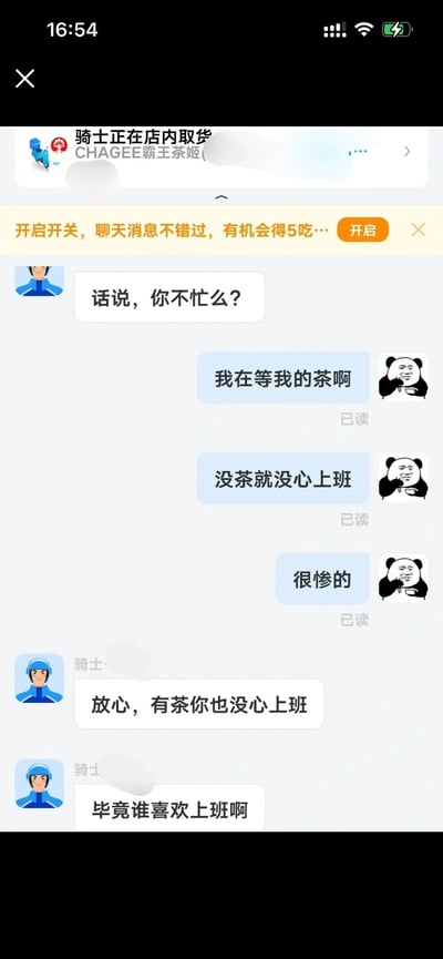 这是一张外卖配送平台的聊天记录截图，顶部显示骑士正在CHAGEE霸王茶姬店内取货，下方还有一条平台的功能开启提示。对话中外卖骑手先询问用户“话说，你不忙么？”，用户以等待奶茶为由回复“我在等我的茶啊”“没茶就没心上班”“很惨的”，还搭配了干饭熊猫表情包来表达情绪；骑手则精准戳中职场人心态，回复“放心，有茶你也没心上班”“毕竟谁喜欢上班啊”，对话幽默又真实，引发当代职场人的共鸣。