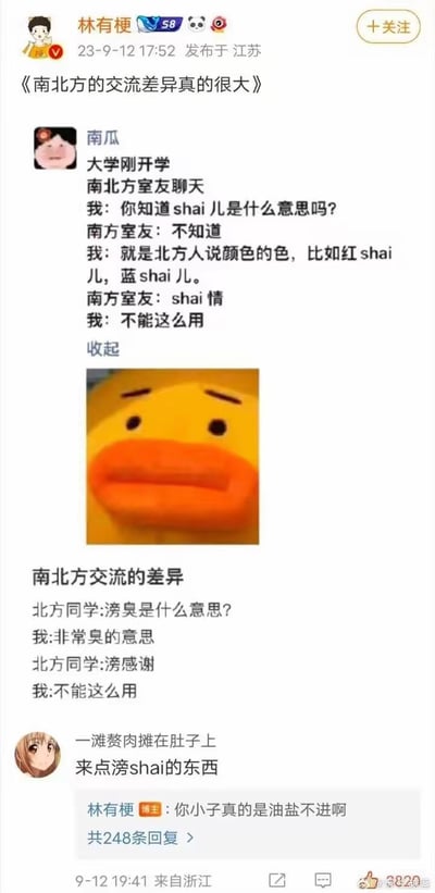 这是一张微博博文截图，博主林有梗2023年9月12日于江苏发布了标题为《南北方的交流差异真的很大》的内容：首先是网友“南瓜”分享的大学开学室友交流段子，北方室友给南方室友科普北方方言中“shai儿”是颜色的意思，举例红shai儿、蓝shai儿，南方室友随即错误搭配造出“shai情”的说法，下方配了一张表情无奈的小黄鸭表情包；接着是第二则同类型段子，南方人给北方同学科普方言“滂臭”是非常臭的意思，北方同学随即错误搭配造出“滂感谢”的说法；最后有网友在评论区结合两个段子的错误用法，造出“来点滂shai的东西”的离谱表达，博主回复该网友“你小子真的是油盐不进啊”，整体内容通过南北方方言使用的错位差异制造笑点，十分诙谐有趣。