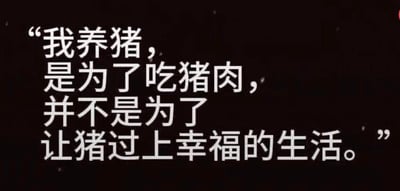 这是一张黑底白字的纯文字静态图，图中用直白的文字表述了“我养猪，是为了吃猪肉，并不是为了让猪过上幸福的生活”的观点，话语风格直接且现实，没有任何委婉的修饰，打破了对养猪行为可能的温情化解读，将行为的功利性核心直接呈现出来，常被用来类比生活中那些带有明确功利目的、无需过度美化的行为。
