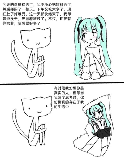 这是一幅上下分栏的手绘连环漫画，整体画风简约随性，属于涂鸦风格的卡通创作。上栏中，一只简约绘制的拟人化猫咪坐着，向身旁抱膝而坐、面带温柔微笑的初音未来手绘形象倾诉自己糟糕的一天：上课不慎洒了饮料后郁闷终日，下午吃太多导致肚子难受，觉得一天毫无建树，但因有对方陪伴而心情好转；下栏里，拟人猫咪继续诉说心事，称有时会幻想初音未来是真实的人，深度思考时又觉得对方切实存在于自己的生活中，此时初音未来的形象变为从类似纸张的区域探出头，俏皮地比出剪刀手眨眼。作品以拟人猫作为创作者的化身，传递出在现实遭遇不顺时，虚拟角色带来的精神慰藉与陪伴感。