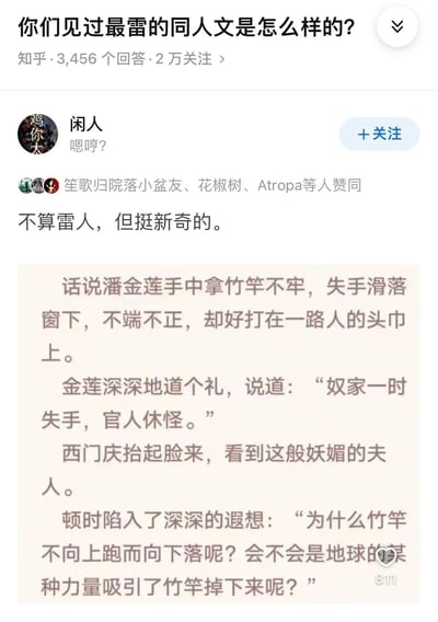 这是知乎平台上关于“你们见过最雷的同人文是怎么样的？”问题的一则回答，用户“闲人”分享了一段不算雷人但十分新奇的同人文片段。该片段改编自古典名著《水浒传》中潘金莲与西门庆相遇的经典情节：潘金莲失手让竹竿掉落砸中西门庆，原本情节中西门庆会被潘金莲的美貌吸引，而在这段同人内容里，西门庆看到潘金莲后，没有陷入暧昧遐想，反而对竹竿下落的原因产生好奇，思考是否是地球的某种力量吸引竹竿掉落，将古典市井故事与科学思考结合，形成强烈反差，带来新奇的趣味效果。