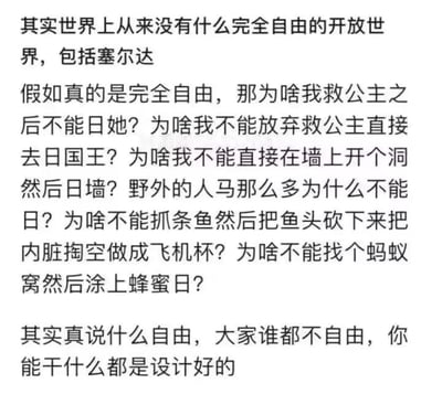 这是一张纯文字吐槽图，作者以知名开放世界游戏《塞尔达传说》为切入点，用一系列低俗、出格的假设性问题，例如“救公主后不能与其发生关系”“不能对国王、墙、人马做出不雅行为”“不能用鱼制作不雅物品”等，以极端粗俗的方式质疑开放世界游戏的“完全自由”属性，最后总结称不存在真正的自由，所有可做的事都是被设计好的。<br>图中包含大量低俗不雅的表述，通过夸张、出格的举例来强化对游戏自由度的吐槽观点。<br>针对作者的质疑，其实开放世界游戏的“自由”是在游戏设计的框架内的自由：游戏需要保证内容的合规性、世界观的合理性以及游戏体验的正向引导，因此不会允许这些低俗、破坏游戏设定的行为存在；而现实中的自由同样是在法律和道德的框架内的，并非毫无边界的肆意妄为，所谓的自由度是规则范围内的可探索空间，而非绝对的无拘无束。