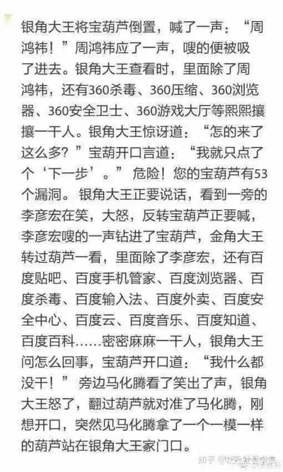 这是一张纯文字搞笑段子图，改编自《西游记》中银角大王用宝葫芦收人的经典情节，以幽默的方式吐槽互联网软件行业的捆绑安装、全家桶式推广的普遍痛点：首先银角大王喊360创始人周鸿祎的名字，将其吸进宝葫芦，却发现葫芦里还有多款360旗下软件，宝葫芦称自己只点了个‘下一步’，对应大众安装360软件时，仅点击下一步就会被默认安装多款附带软件的经历；随后银角大王试图收百度创始人李彦宏，结果葫芦里出现大量百度系全生态软件，宝葫芦表示自己什么都没干，调侃百度软件生态庞大且易被默认安装；最后银角大王对准腾讯创始人马化腾时，马化腾拿出了一模一样的葫芦，暗指腾讯的软件生态同样庞大，甚至能和宝葫芦的‘收纳’能力比肩，整个段子用经典IP结合现实使用痛点，精准戳中大众对互联网软件安装的槽点，充满趣味性。