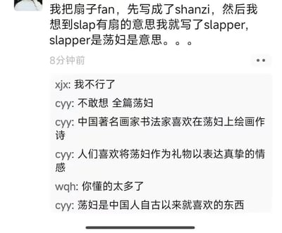 这是一段群聊记录截图，楼主分享了自己翻译“扇子”时的社死经历：一开始写成拼音shanzi，想到slap有“扇”的含义就选用了slapper，结果slapper在英文里是“荡妇”的意思。群友cyy顺势开启玩梗模式，将所有关于扇子的传统常识内容里的“扇子”全部替换成“荡妇”，比如“中国著名画家书法家喜欢在荡妇上绘画作诗”“人们喜欢将荡妇作为礼物以表达真挚的情感”，荒诞的替换引发群友调侃，整个聊天充满搞笑的反差感。
笑点源于错误翻译带来的词义强烈反差，用贬义的“荡妇”替换文化符号“扇子”，形成荒诞又沙雕的喜剧效果。