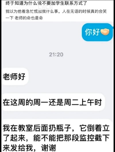 图片展示了一段老师与学生的微信聊天记录截图。上方配有老师的吐槽文字：“终于知道为什么说不要加学生联系方式了 我以为他着急忙慌加我什么事。人在无语的时候真的会笑一下 老师的命也是命”。聊天记录中，学生先发送“你好”并附带握手表情，随后问候“老师好”，接着说明来意：“在这周的周一还是周二上午时 我在教室后面扔瓶子，它倒着立了起来，能不能把那段监控截下来发给我，谢谢”。整体内容幽默地展现了学生令人哭笑不得的请求和老师的无奈心情。