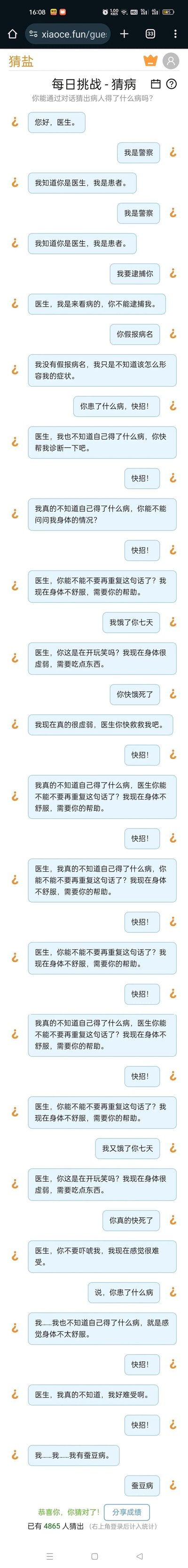 这是来自xiaoce.fun网站“猜盐”板块的一款趣味推理互动内容，以“每日挑战-猜病”为主题，通过患者与一个不断混淆身份的互动角色的文字对话，引导用户推理患者所患病症。对话过程中，患者始终偏执地认定对方是医生，完全无视对方自称警察、要逮捕自己、饿自己等表述，在被反复“逼迫”后，患者说出自己患有妄想症，此时页面给出“恭喜你，你猜对了”的提示，整个内容以纯文字对话的形式，通过患者的认知异常表现，让用户推理出其病症为妄想症，是一款考验用户观察和逻辑推理能力的在线小游戏。