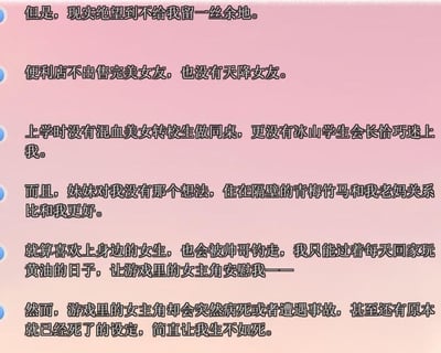 这是一段以第一人称视角撰写的自嘲式吐槽文字，作者以深陷二次元幻想的宅男身份，逐层倾诉自己的绝望处境：现实中没有二次元作品里常见的浪漫邂逅——既没有便利店售卖完美女友、天降女友的奇遇，上学时也没有混血美女转校生、冰山学生会长这类美少女围绕，就连身边的妹妹、青梅竹马也对自己无特殊情愫，心仪的女生还会被他人抢走，只能依靠美少女游戏（俗称“黄油”）慰藉自己；可虚拟世界也不给人活路，游戏里的女主角频频遭遇病死、意外事故，甚至存在初始设定就已死亡的情况，让作者陷入现实与虚拟双重的绝望深渊，生不如死。这段文字用夸张且贴合ACGN圈子宅男心态的内容，精准展现了幻想与现实的巨大落差，风格诙谐又带着强烈的自嘲感，无谐音梗、双关等特殊表达。