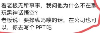 这是一张纯文字形式的搞笑梗图，内容围绕职场日常展开，结合了热门游戏《黑神话：悟空》中的“吗喽”（游戏里的猴子角色）梗。员工看到老板在公司无所事事，询问其为何不回家玩《黑神话：悟空》，老板则巧妙玩梗，将职场中自己指挥员工干活的行为类比成在游戏里操纵“吗喽”，顺势安排员工去写PPT，用幽默的方式调侃了职场中上级指挥下级工作的常见场景，贴合当下职场人的情绪，借助热门游戏的热度让吐槽更有传播性。