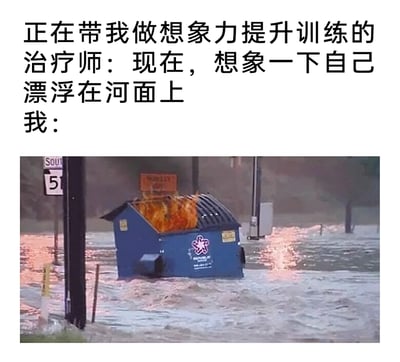 这是一张反差感拉满的搞笑图文梗图，上方文字构建了一个温馨的想象力训练场景：治疗师引导“我”想象自己漂浮在河面上，本该是宁静放松的画面；但下方配图却是极端荒诞的灾害场景：被洪水完全淹没的街道中，一个蓝色的大型垃圾桶漂浮在湍急的洪水里，垃圾桶内部还在燃烧着火焰，用这个离谱、绝望又充满违和感的画面，来表现“我”完全偏离预期的脑补内容，通过强烈的场景反差制造出荒诞搞笑的效果，调侃了自己不走寻常路的脑洞。