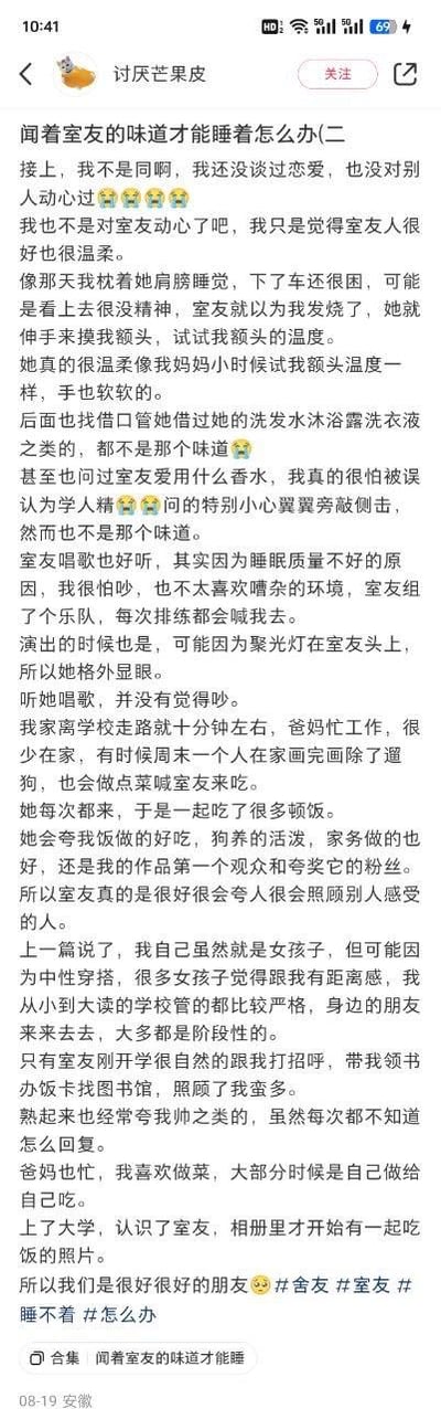 这是一篇用户原创的生活分享帖，作者以第一人称口吻，讲述自己睡眠质量不佳，却只有闻着室友的味道才能入睡的困扰，同时详细回忆了和室友相处的诸多温暖日常：室友在自己犯困时贴心摸额头试体温，手软软的很温柔；自己借过室友的洗护用品、询问过香水品牌，却都找不到那个能让自己安心的味道；室友组乐队排练演出都会喊自己，自己怕吵却唯独不觉得室友的歌声嘈杂；自己周末会喊室友来家里吃饭，室友会夸奖自己的厨艺、家务和作品；室友在刚开学时主动照顾自己，带自己熟悉校园，两人因此成为了非常要好的朋友。作者特意强调自己并非对室友产生恋爱心动，只是依赖这份安心的味道，同时表达了对这种特殊依赖的困惑。