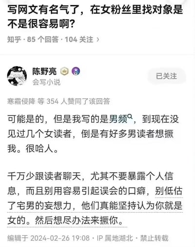 这是一张知乎平台的问答截图，问题为“写网文有名气了，在女粉丝里找对象是不是很容易啊？”，答主陈野亮（个人简介标注会写小说）给出了充满反差感的搞笑回答。他表示自己创作男频网文，几乎没有女读者，反而有不少男读者对他有奇怪的想法；同时他还提醒其他网文作者，不要和读者过多聊天、暴露个人信息，也不要使用易引发误会的口癖，因为部分宅男会妄想作者是女性，进而做出奇怪的举动。该回答获得了354人赞同，内容幽默地展现了男频网文作者的特殊经历。